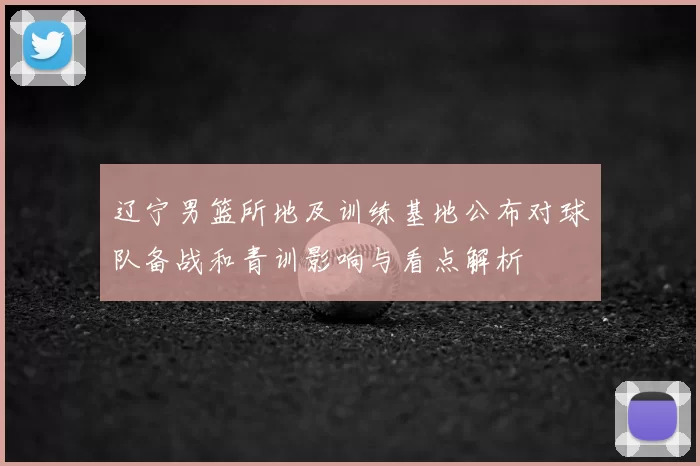 辽宁男篮所地及训练基地公布对球队备战和青训影响与看点解析