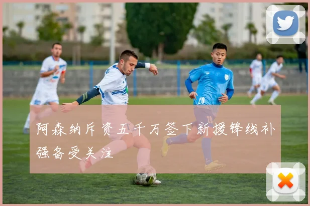 阿森纳斥资五千万签下新援锋线补强备受关注