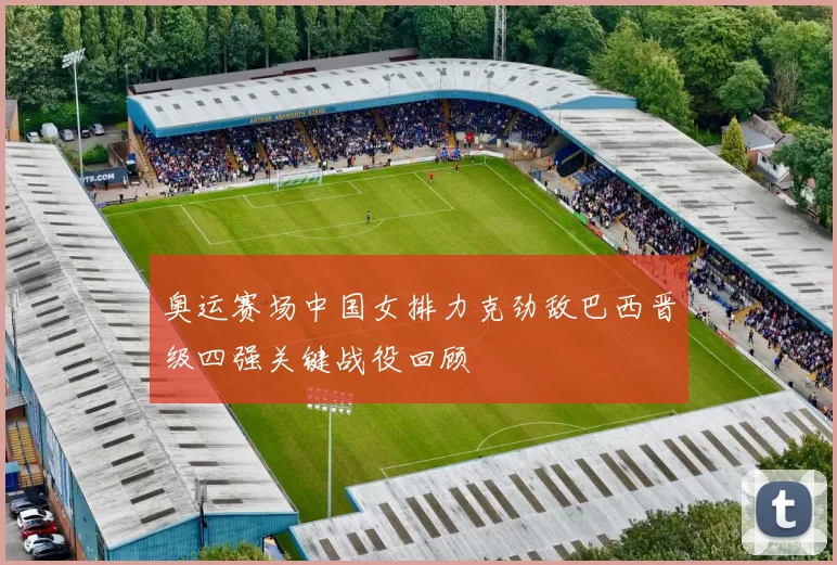 奥运赛场中国女排力克劲敌巴西晋级四强关键战役回顾