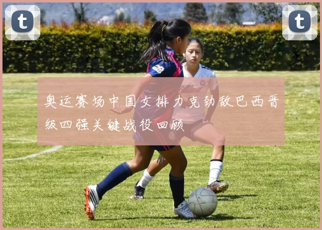 奥运赛场中国女排力克劲敌巴西晋级四强关键战役回顾