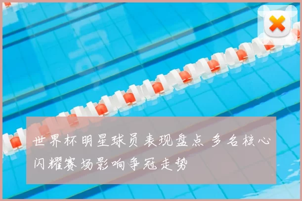 世界杯明星球员表现盘点 多名核心闪耀赛场影响争冠走势