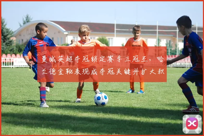 曼城英超夺冠锁定赛季三冠王，哈兰德金靴表现成夺冠关键并扩大积分优势