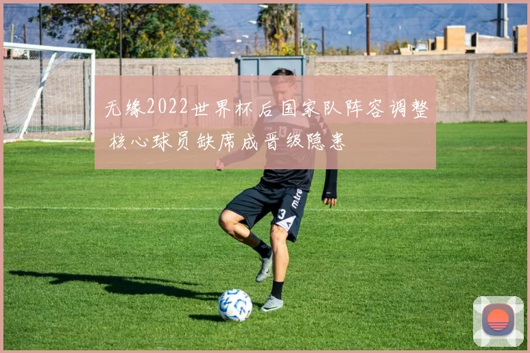 无缘2022世界杯后国家队阵容调整 核心球员缺席成晋级隐患