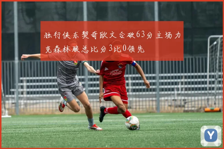 独行侠东契奇欧文合砍63分主场力克森林狼总比分3比0领先