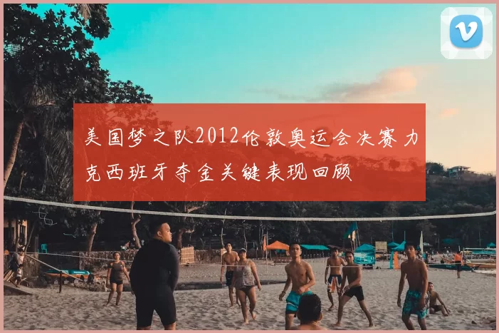 美国梦之队2012伦敦奥运会决赛力克西班牙夺金关键表现回顾