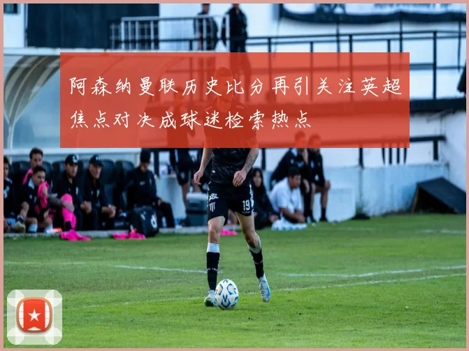 阿森纳曼联历史比分再引关注英超焦点对决成球迷检索热点