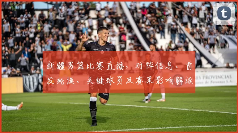 新疆男篮比赛直播，对阵信息、首发轮换、关键球员及赛果影响解读
