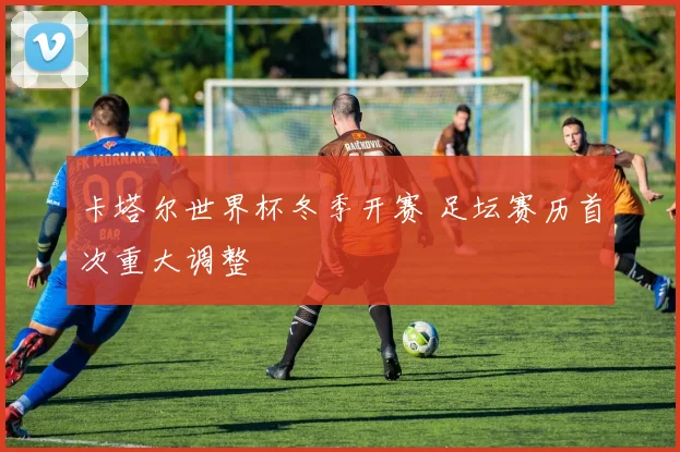卡塔尔世界杯冬季开赛 足坛赛历首次重大调整