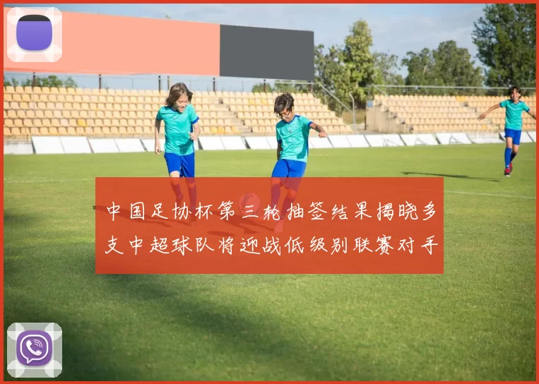 中国足协杯第三轮抽签结果揭晓多支中超球队将迎战低级别联赛对手