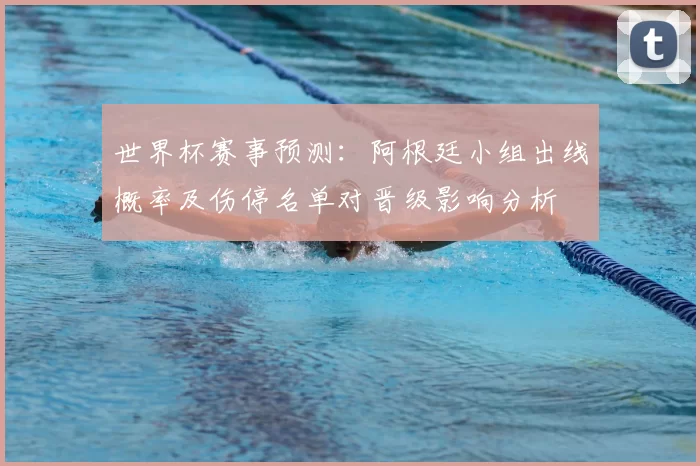 世界杯赛事预测：阿根廷小组出线概率及伤停名单对晋级影响分析