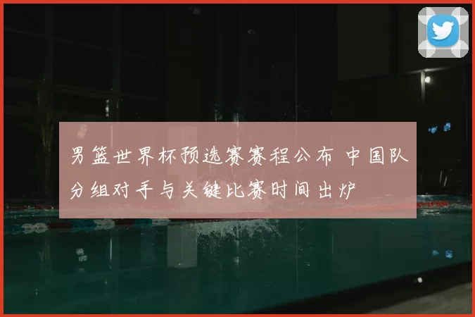 男篮世界杯预选赛赛程公布 中国队分组对手与关键比赛时间出炉