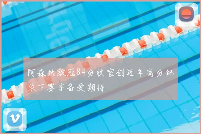 阿森纳欧冠84分收官创近年高分纪录下赛季备受期待