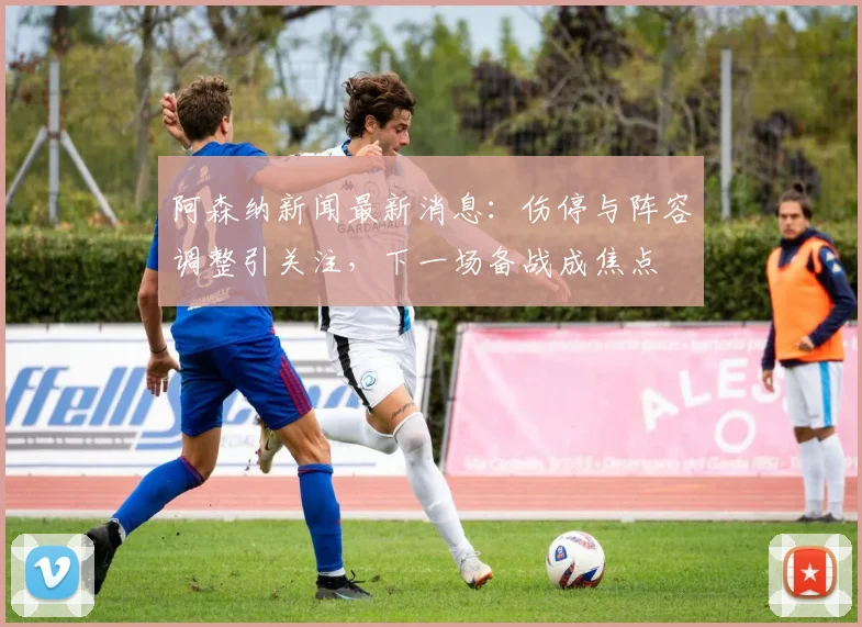 阿森纳新闻最新消息：伤停与阵容调整引关注，下一场备战成焦点