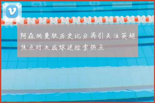 阿森纳曼联历史比分再引关注英超焦点对决成球迷检索热点