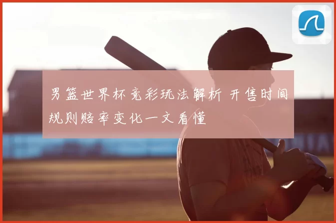 男篮世界杯竞彩玩法解析 开售时间规则赔率变化一文看懂