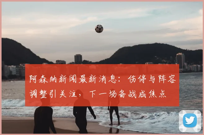 阿森纳新闻最新消息：伤停与阵容调整引关注，下一场备战成焦点