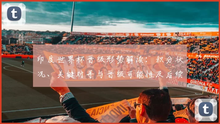 印度世界杯晋级形势解读：积分状况、关键对手与晋级可能性及后续赛程影响