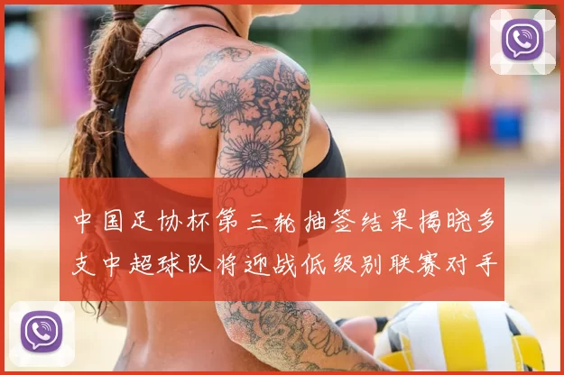 中国足协杯第三轮抽签结果揭晓多支中超球队将迎战低级别联赛对手