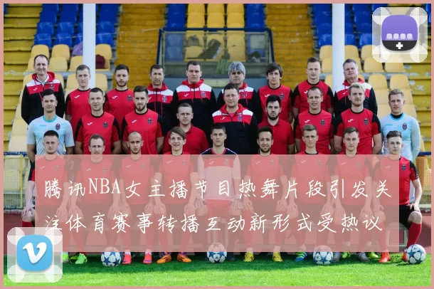 腾讯NBA女主播节目热舞片段引发关注体育赛事转播互动新形式受热议