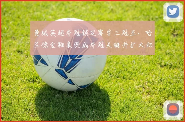 曼城英超夺冠锁定赛季三冠王，哈兰德金靴表现成夺冠关键并扩大积分优势