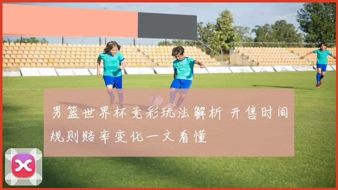 男篮世界杯竞彩玩法解析 开售时间规则赔率变化一文看懂