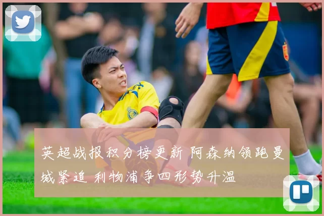 英超战报积分榜更新 阿森纳领跑曼城紧追 利物浦争四形势升温