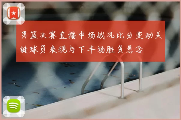 男篮决赛直播中场战况比分变动关键球员表现与下半场胜负悬念