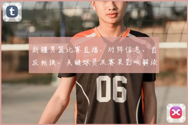 新疆男篮比赛直播，对阵信息、首发轮换、关键球员及赛果影响解读