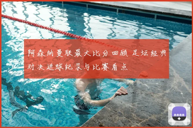 阿森纳曼联最大比分回顾 足坛经典对决进球纪录与比赛看点