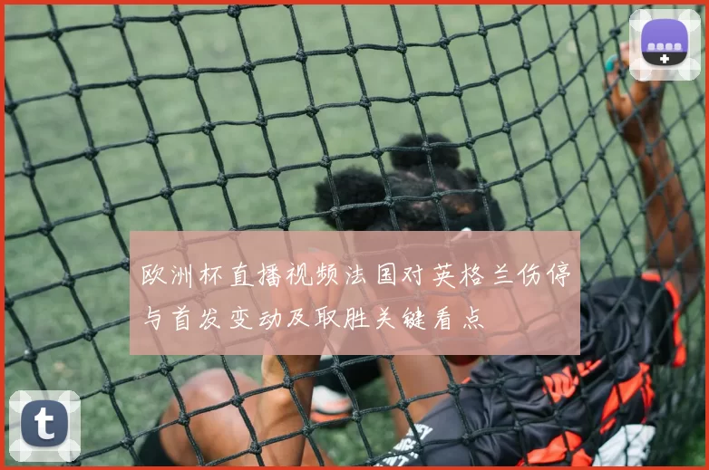 欧洲杯直播视频法国对英格兰伤停与首发变动及取胜关键看点