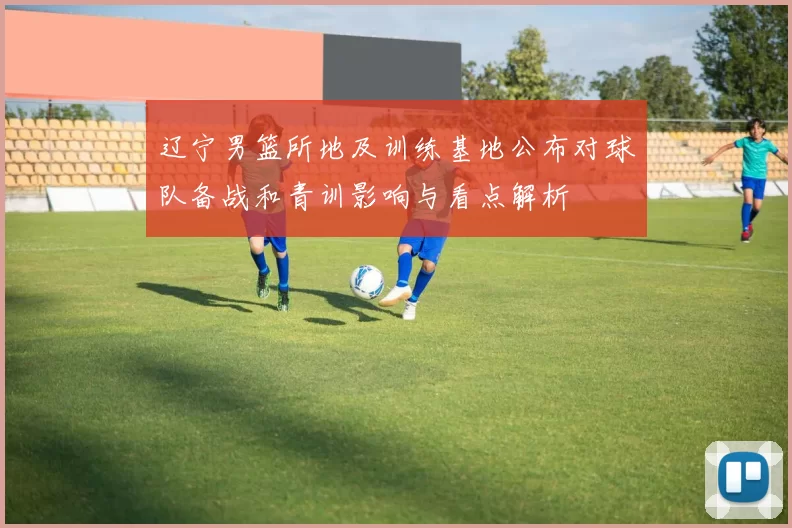 辽宁男篮所地及训练基地公布对球队备战和青训影响与看点解析