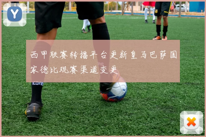 西甲联赛转播平台更新皇马巴萨国家德比观赛渠道变更