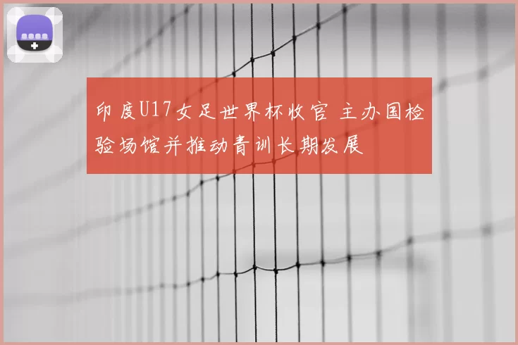 印度U17女足世界杯收官 主办国检验场馆并推动青训长期发展