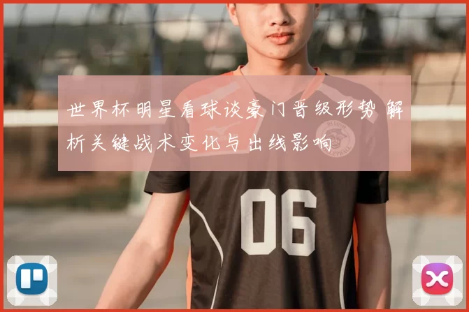 世界杯明星看球谈豪门晋级形势 解析关键战术变化与出线影响