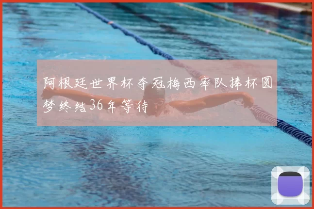 阿根廷世界杯夺冠梅西率队捧杯圆梦终结36年等待