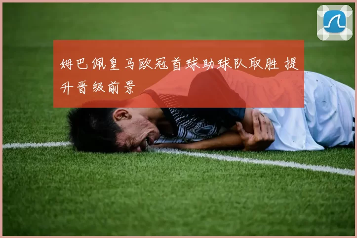 姆巴佩皇马欧冠首球助球队取胜 提升晋级前景