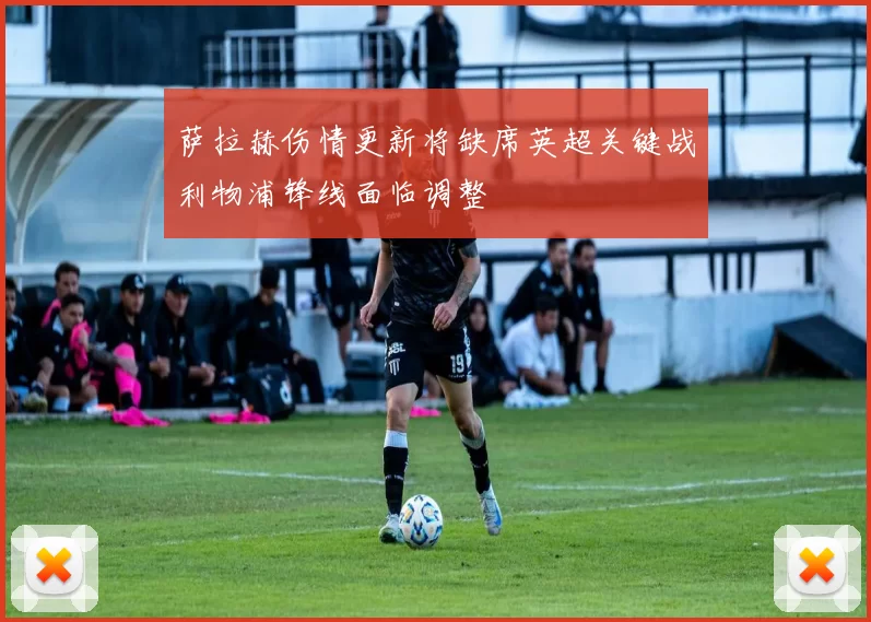 萨拉赫伤情更新将缺席英超关键战利物浦锋线面临调整